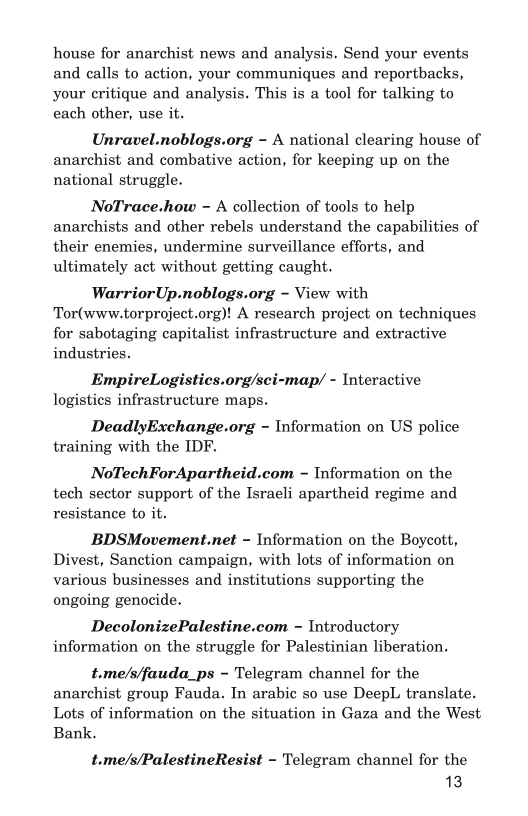 house for anarchist news and analysis. Send your events
and calls to action, your communiques and reportbacks,
your critique and analysis. This is a tool for talking to
each other, use it.

Unravel.noblogs.org - A national clearing house of
anarchist and combative action, for keeping up on the
national struggle.

NoTrace.how ~ A collection of tools to help
anarchists and other rebels understand the capabilities of
their enemies, undermine surveillance efforts, and
ultimately act without getting caught.

WarriorUp.noblogs.org ~ View with
Tor(www.torproject.org)! A research project on techniques
for sabotaging capitalist infrastructure and extractive
industries.

EmpireLogistics.org/sci-map/ - Interactive
logistics infrastructure maps.

DeadlyExchange.org ~ Information on US police
training with the IDF.

NoTechForApartheid.com ~ Information on the
tech sector support of the Israeli apartheid regime and
resistance to it.

BDSMovement.net ~ Information on the Boycott,
Divest, Sanction campaign, with lots of information on
various businesses and institutions supporting the
ongoing genocide.

DecolonizePalestine.com ~ Introductory
information on the struggle for Palestinian liberation.

t.me/s/fauda_ps ~ Telegram channel for the
anarchist group Fauda. In arabic so use DeepL translate.
Lots of information on the situation in Gaza and the West
Bank.

t.me/s/PalestineResist - Telegram channel for the
13,

